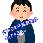 2019年不動産業界の行方と不動産業者選び